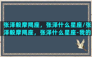 张泽毅摩羯座，张泽什么星座/张泽毅摩羯座，张泽什么星座-我的网站(张泽eminem)