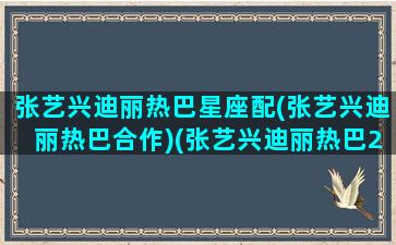 张艺兴迪丽热巴星座配(张艺兴迪丽热巴合作)(张艺兴迪丽热巴2021年同台)