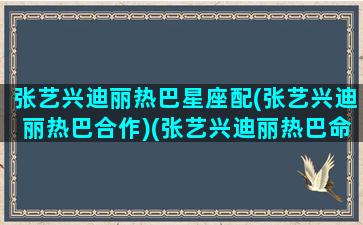 张艺兴迪丽热巴星座配(张艺兴迪丽热巴合作)(张艺兴迪丽热巴命理分析姻缘)