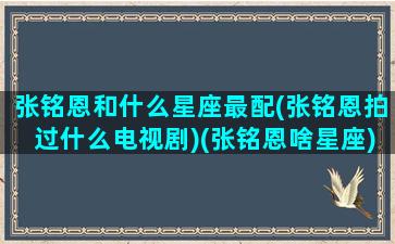 张铭恩和什么星座最配(张铭恩拍过什么电视剧)(张铭恩啥星座)