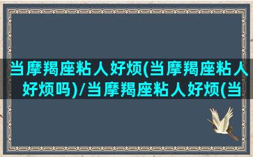 当摩羯座粘人好烦(当摩羯座粘人好烦吗)/当摩羯座粘人好烦(当摩羯座粘人好烦吗)-我的网站