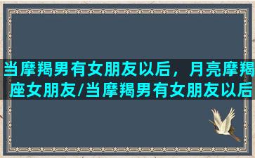 当摩羯男有女朋友以后，月亮摩羯座女朋友/当摩羯男有女朋友以后，月亮摩羯座女朋友-我的网站