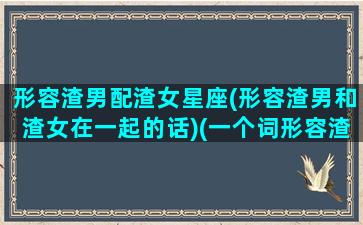 形容渣男配渣女星座(形容渣男和渣女在一起的话)(一个词形容渣男)