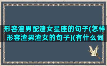 形容渣男配渣女星座的句子(怎样形容渣男渣女的句子)(有什么词语形容渣男)