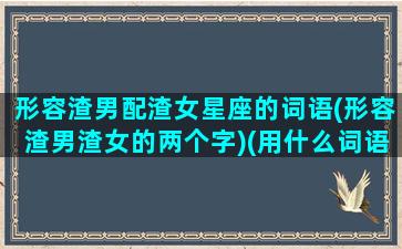 形容渣男配渣女星座的词语(形容渣男渣女的两个字)(用什么词语形容渣男的最合适)