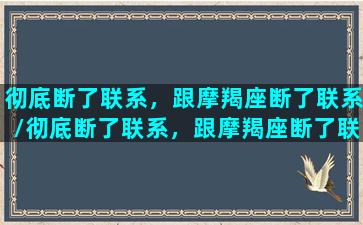 彻底断了联系，跟摩羯座断了联系/彻底断了联系，跟摩羯座断了联系-我的网站