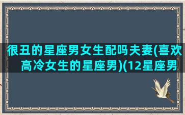 很丑的星座男女生配吗夫妻(喜欢高冷女生的星座男)(12星座男最丑的三大星座)