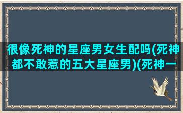 很像死神的星座男女生配吗(死神都不敢惹的五大星座男)(死神一样的人)