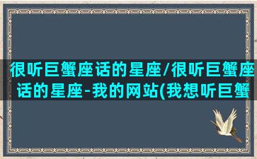 很听巨蟹座话的星座/很听巨蟹座话的星座-我的网站(我想听巨蟹座的声音)