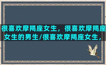 很喜欢摩羯座女生，很喜欢摩羯座女生的男生/很喜欢摩羯座女生，很喜欢摩羯座女生的男生-我的网站