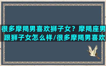 很多摩羯男喜欢狮子女？摩羯座男跟狮子女怎么样/很多摩羯男喜欢狮子女？摩羯座男跟狮子女怎么样-我的网站