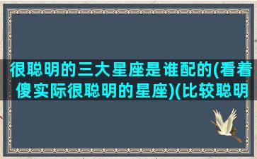 很聪明的三大星座是谁配的(看着傻实际很聪明的星座)(比较聪明的几个星座)