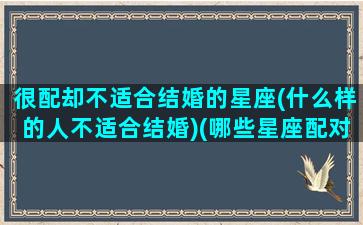 很配却不适合结婚的星座(什么样的人不适合结婚)(哪些星座配对不适合做夫妻)