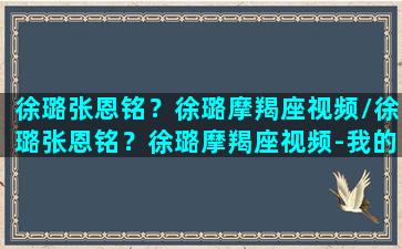 徐璐张恩铭？徐璐摩羯座视频/徐璐张恩铭？徐璐摩羯座视频-我的网站(徐璐张恩铭综艺节目是什么)