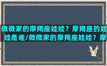 微微家的摩羯座娃娃？摩羯座的娃娃是谁/微微家的摩羯座娃娃？摩羯座的娃娃是谁-我的网站