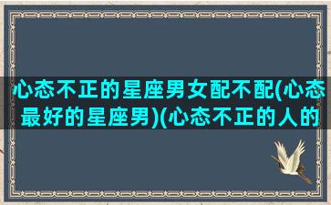 心态不正的星座男女配不配(心态最好的星座男)(心态不正的人的表现)