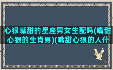 心狠嘴甜的星座男女生配吗(嘴甜心狠的生肖男)(嘴甜心狠的人什么样)