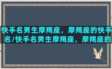 快手名男生摩羯座，摩羯座的快手名/快手名男生摩羯座，摩羯座的快手名-我的网站