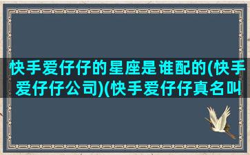 快手爱仔仔的星座是谁配的(快手爱仔仔公司)(快手爱仔仔真名叫什么)