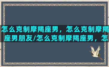 怎么克制摩羯座男，怎么克制摩羯座男朋友/怎么克制摩羯座男，怎么克制摩羯座男朋友-我的网站