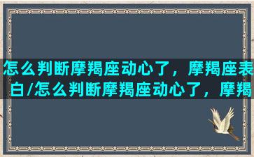 怎么判断摩羯座动心了，摩羯座表白/怎么判断摩羯座动心了，摩羯座表白-我的网站