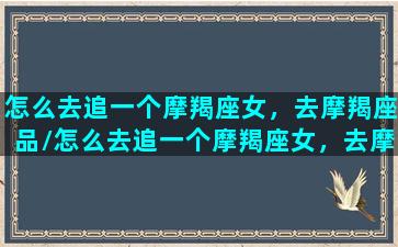 怎么去追一个摩羯座女，去摩羯座品/怎么去追一个摩羯座女，去摩羯座品-我的网站