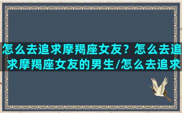 怎么去追求摩羯座女友？怎么去追求摩羯座女友的男生/怎么去追求摩羯座女友？怎么去追求摩羯座女友的男生-我的网站