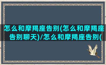 怎么和摩羯座告别(怎么和摩羯座告别聊天)/怎么和摩羯座告别(怎么和摩羯座告别聊天)-我的网站