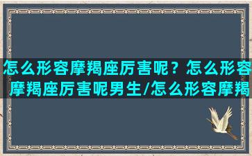 怎么形容摩羯座厉害呢？怎么形容摩羯座厉害呢男生/怎么形容摩羯座厉害呢？怎么形容摩羯座厉害呢男生-我的网站