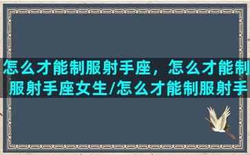 怎么才能制服射手座，怎么才能制服射手座女生/怎么才能制服射手座，怎么才能制服射手座女生-我的网站