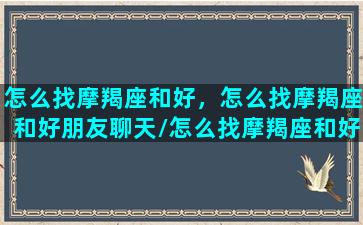 怎么找摩羯座和好，怎么找摩羯座和好朋友聊天/怎么找摩羯座和好，怎么找摩羯座和好朋友聊天-我的网站