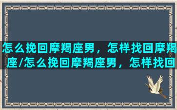 怎么挽回摩羯座男，怎样找回摩羯座/怎么挽回摩羯座男，怎样找回摩羯座-我的网站