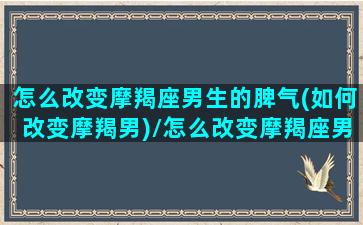 怎么改变摩羯座男生的脾气(如何改变摩羯男)/怎么改变摩羯座男生的脾气(如何改变摩羯男)-我的网站