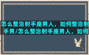 怎么整治射手座男人，如何整治射手男/怎么整治射手座男人，如何整治射手男-我的网站