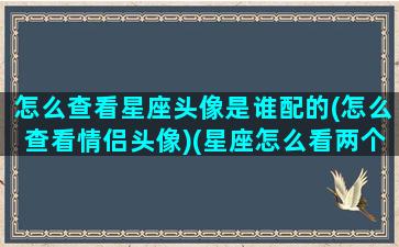 怎么查看星座头像是谁配的(怎么查看情侣头像)(星座怎么看两个人配不配)