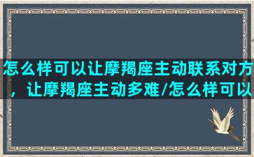 怎么样可以让摩羯座主动联系对方，让摩羯座主动多难/怎么样可以让摩羯座主动联系对方，让摩羯座主动多难-我的网站