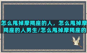 怎么甩掉摩羯座的人，怎么甩掉摩羯座的人男生/怎么甩掉摩羯座的人，怎么甩掉摩羯座的人男生-我的网站