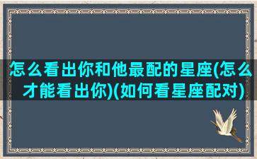 怎么看出你和他最配的星座(怎么才能看出你)(如何看星座配对)