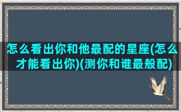 怎么看出你和他最配的星座(怎么才能看出你)(测你和谁最般配)