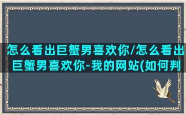 怎么看出巨蟹男喜欢你/怎么看出巨蟹男喜欢你-我的网站(如何判断巨蟹男喜欢的程度)