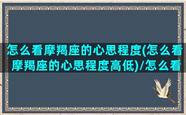 怎么看摩羯座的心思程度(怎么看摩羯座的心思程度高低)/怎么看摩羯座的心思程度(怎么看摩羯座的心思程度高低)-我的网站