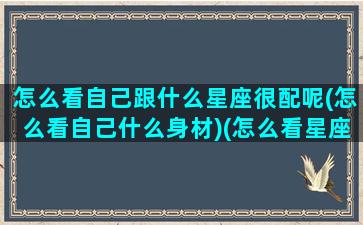 怎么看自己跟什么星座很配呢(怎么看自己什么身材)(怎么看星座合不合)