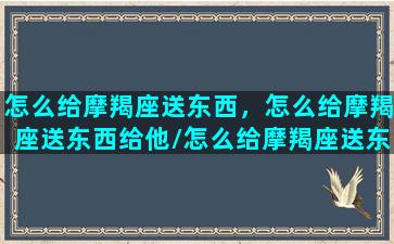 怎么给摩羯座送东西，怎么给摩羯座送东西给他/怎么给摩羯座送东西，怎么给摩羯座送东西给他-我的网站