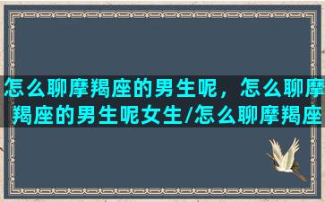 怎么聊摩羯座的男生呢，怎么聊摩羯座的男生呢女生/怎么聊摩羯座的男生呢，怎么聊摩羯座的男生呢女生-我的网站