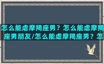 怎么能虐摩羯座男？怎么能虐摩羯座男朋友/怎么能虐摩羯座男？怎么能虐摩羯座男朋友-我的网站