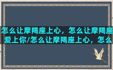 怎么让摩羯座上心，怎么让摩羯座爱上你/怎么让摩羯座上心，怎么让摩羯座爱上你-我的网站