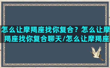 怎么让摩羯座找你复合？怎么让摩羯座找你复合聊天/怎么让摩羯座找你复合？怎么让摩羯座找你复合聊天-我的网站