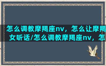 怎么调教摩羯座nv，怎么让摩羯女听话/怎么调教摩羯座nv，怎么让摩羯女听话-我的网站