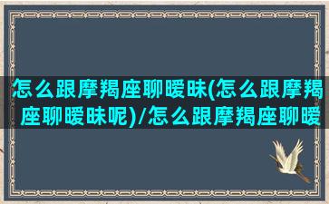 怎么跟摩羯座聊暧昧(怎么跟摩羯座聊暧昧呢)/怎么跟摩羯座聊暧昧(怎么跟摩羯座聊暧昧呢)-我的网站