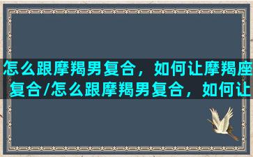 怎么跟摩羯男复合，如何让摩羯座复合/怎么跟摩羯男复合，如何让摩羯座复合-我的网站